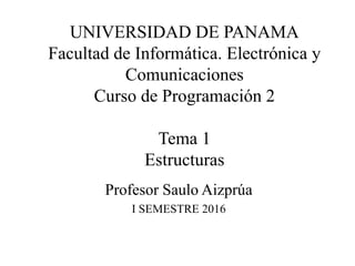 UNIVERSIDAD DE PANAMA
Facultad de Informática. Electrónica y
Comunicaciones
Curso de Programación 2
Tema 1
Estructuras
Profesor Saulo Aizprúa
I SEMESTRE 2016
 