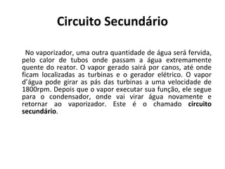 Circuito Secundário No vaporizador, uma outra quantidade de água será fervida, pelo calor de tubos onde passam a água extremamente quente do reator. O vapor gerado sairá por canos, até onde ficam localizadas as turbinas e o gerador elétrico. O vapor d’água pode girar as pás das turbinas a uma velocidade de 1800rpm. Depois que o vapor executar sua função, ele segue para o condensador, onde vai virar água novamente e retornar ao vaporizador. Este é o chamado  circuito secundário . 