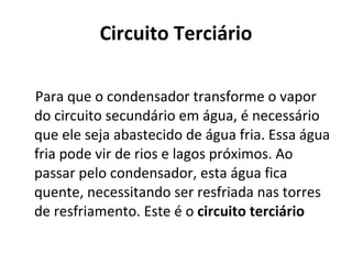 Circuito Terciário Para que o condensador transforme o vapor do circuito secundário em água, é necessário que ele seja abastecido de água fria. Essa água fria pode vir de rios e lagos próximos. Ao passar pelo condensador, esta água fica quente, necessitando ser resfriada nas torres de resfriamento. Este é o  circuito terciário 