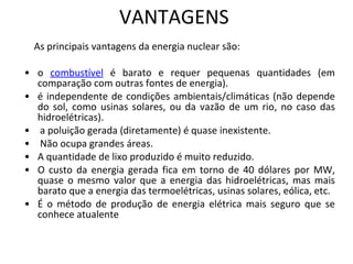 VANTAGENS As principais vantagens da energia nuclear são:  o  combustível  é barato e requer pequenas quantidades (em comparação com outras fontes de energia). é independente de condições ambientais/climáticas (não depende do sol, como usinas solares, ou da vazão de um rio, no caso das hidroelétricas). a poluição gerada (diretamente) é quase inexistente. Não ocupa grandes áreas.  A quantidade de lixo produzido é muito reduzido.  O custo da energia gerada fica em torno de 40 dólares por MW, quase o mesmo valor que a energia das hidroelétricas, mas mais barato que a energia das termoelétricas, usinas solares, eólica, etc. É o método de produção de energia elétrica mais seguro que se conhece atualente 
