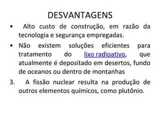 DESVANTAGENS Alto custo de construção, em razão da tecnologia e segurança empregadas.  Não existem soluções eficientes para tratamento do  lixo radioativo , que atualmente é depositado em desertos, fundo de oceanos ou dentro de montanhas 3.  A fissão nuclear resulta na produção de outros elementos químicos, como plutônio.  