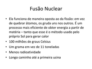 Fusão Nuclear Ela funciona de maneira oposta ao da fissão: em vez de quebrar átomos, os gruda uns nos outros. É um processo mais eficiente de obter energia a partir de matéria – tanto que esse é o método usado pelo próprio Sol para gerar calor 100 milhões de graus Celsius Um grama em vez de 11 toneladas Menos radioatividade Longo caminho até a primeira usina 