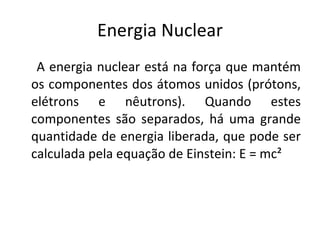 Energia Nuclear A energia nuclear está na força que mantém os componentes dos átomos unidos (prótons, elétrons e nêutrons). Quando estes componentes são separados, há uma grande quantidade de energia liberada, que pode ser calculada pela equação de Einstein: E = mc² 