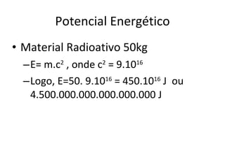 Potencial Energético Material Radioativo 50kg E= m.c 2  , onde c 2  = 9.10 16 Logo, E=50. 9.10 16  = 450.10 16  J  ou  4.500.000.000.000.000.000 J 