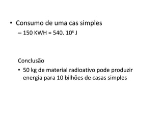 Consumo de uma cas simples 150 KWH = 540. 10 6  J Conclusão  50 kg de material radioativo pode produzir energia para 10 bilhões de casas simples 