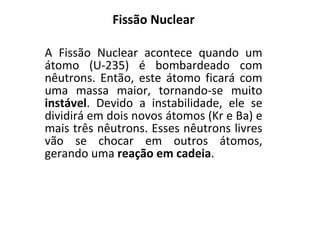 Fissão Nuclear A Fissão Nuclear acontece quando um átomo (U-235) é bombardeado com nêutrons. Então, este átomo ficará com uma massa maior, tornando-se muito  instável . Devido a instabilidade, ele se dividirá em dois novos átomos (Kr e Ba) e mais três nêutrons. Esses nêutrons livres vão se chocar em outros átomos, gerando uma  reação em cadeia .  