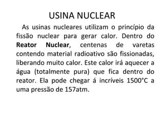 USINA NUCLEAR As usinas nucleares utilizam o princípio da fissão nuclear para gerar calor. Dentro do  Reator Nuclear , centenas de varetas contendo material radioativo são fissionadas, liberando muito calor. Este calor irá aquecer a água (totalmente pura) que fica dentro do reator. Ela pode chegar á incríveis 1500°C a uma pressão de 157atm.  