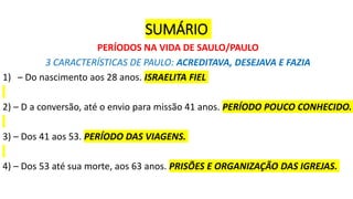 SUMÁRIO
PERÍODOS NA VIDA DE SAULO/PAULO
3 CARACTERÍSTICAS DE PAULO: ACREDITAVA, DESEJAVA E FAZIA
1) – Do nascimento aos 28 anos. ISRAELITA FIEL
2) – D a conversão, até o envio para missão 41 anos. PERÍODO POUCO CONHECIDO.
3) – Dos 41 aos 53. PERÍODO DAS VIAGENS.
4) – Dos 53 até sua morte, aos 63 anos. PRISÕES E ORGANIZAÇÃO DAS IGREJAS.
 