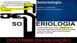 1) – CONFICÇÃO, 2) CONTRIÇÃO, 3) – CONFISSÃO,
4) - CONVERSÃO, 5) REGENERAÇÃO, 6) REMISSÃO,
7) REDENÇÃO, 8) – JUSTIFICAÇÃO, 9) – SANTIFICAÇÃO
ADOÇÃO.
10) – GLORIFICAÇÃO. 11) EXPIAÇÃO, PROPICIAÇÃO
12) ILUMINAÇÃO...
Em minha maneira de ver as coisas, o arrependimento é um
processo que, necessariamente, envolve três fases, três estágios:
a tristeza (I Cor.7:10), a repugnância pelo ato praticado
(Mt.26:75), e a fé (Is.7:9b).
 
