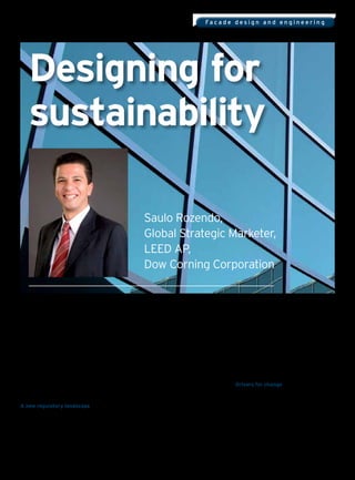 Fa c a d e d e s i g n a n d e n g i n e e r i n g




    Designing for
    sustainability

                                                               Saulo Rozendo,
                                                               Global Strategic Marketer,
                                                               LEED AP,
                                                               Dow Corning Corporation


Imagine if the technology innovators and               which requires all new builds to be ‘nearly zero   construct, inhabit, and operate buildings.
industrialists of the past had known what we           energy’ by 2020, and all public sector buildings   World-class architecture has always been a
know now about carbon emissions and climate            meeting that requirement by 2018.                  delicate balance of form and function.
change. Perhaps they would’ve factored more
efficient use of resources into the design and         In the United States, voluntary green building     As cities seek to create distinctive skylines
construction of the infrastructure to support          standards have been established by the United      to foster civic pride and attract greater
their vision of expanding economic growth.             States Green Building Council (USGBC), which       international recognition, architects and
                                                       administers a points-based system known as         contractors are striving to meet the challenges
Much of the infrastructure and the majority of         LEED (Leadership in Energy and Environmental       of new sustainability requirements, aesthetics,
buildings erected in the past is still in use today,   Design), an internationally recognized third-      comfort and safety.
retrofitting it to help mitigate today’s challenges    party green building certification system.
of high energy prices and the effects of global                                                           Drivers for change
warming is complicated and expensive.                  LEED standards take into account many              Building design and construction incur
                                                       building functions that work together to create    environmental impacts of great magnitude
A new regulatory landscape                             a sustainable structure, such as materials and     and relevance. According to the Sustainable
To help overcome those challenges, today’s             resources, indoor environmental quality, energy    Buildings Association, representing builders,
new construction projects should be built with         and atmosphere, and site selection.                architects, designers, manufacturers, housing
sustainability at their core. This approach makes                                                         associations and local authorities, buildings
sense, and is increasingly becoming mandatory;         Driven by public policies and societal changes,    account for around half of the U.K.’s CO2
this year the European Union strengthened              green building is transforming the construction    emissions and construction accounts for
the Energy Performance of Buildings Directive,         market and revolutionising the way we design,      another seven percent. The Department for


intelligent glass solutions                                                                                                                            77
 