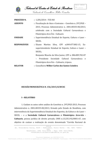 Tribunal de Contas do Estado de Rondônia
Gabinete do Conselheiro Wilber Coimbra
III-X
Av. Presidente Dutra, 4229 – Pedrinhas. Porto Velho – RO. CEP: 76801-
326.
Telefones: (69) 3211-9050 – Fax: (69) 3211-9034.
conselheiro.wilbercoimbra@tce.ro.gov.br
Proc.n. 1205/14
Fls. ________
PROCESSO N. : 1.205/2014 – TCE-RO
ASSUNTO : Fiscalização de Atos e Contratos – Convênio n. 297/PGE –
2013, Processo Administrativo n. 2001.00335-00/2013,
celebrado com a Sociedade Cultural Carnavalesca e
Filantrópica Arco-Ìris - Cultuaris
UNIDADE : Superintendência Estadual de Esporte, Cultura e Lazer -
SECEL
RESPONSÁVEIS : Eluane Martins Silva, CPF n.849.477.802-15, Ex-
superintendente Estadual de Esporte, Cultura e Lazer –
SECEL;
Benjamin Mourão da Silva Junior, CPF n. 086.089.702-87
– Presidente Sociedade Cultural Carnavalesca e
Filantrópica Arco-Ìris – Cultuaris, à época.
RELATOR : Conselheiro Wilber Carlos dos Santos Coimbra
DECISÃO MONOCRÁTICA N. 156/2015/GCWCSC
I – RELATÓRIO
1. Cuidam os autos sobre análise do Convênio n. 297/PGE-2013, Processo
Administrativo n. 2001.00335-00/2013, firmado pelo Estado de Rondônia, com
interveniência da Superintendência Estadual dos Esportes, da Cultura e do Lazer –
SECEL – e a Sociedade Cultural Carnavalesca e Filantrópica Arco-íris -
Cultuaris, pessoa jurídica de direito privado, CNPJ n.13.235.192/0001-67, com
objetivo de custear a realização do evento denominado “Corrida Nacional de
Documento digitalizado em 16/07/2015 10:26.
Autenticidade conferida no momento da digitalização por WESLEY LEITE FERREIRA. Autenticação: 4158170c4161cfc63039160b6c599978
 