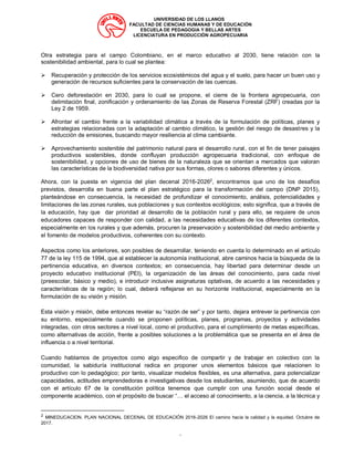UNIVERSIDAD DE LOS LLANOS
FACULTAD DE CIENCIAS HUMANAS Y DE EDUCACIÓN
ESCUELA DE PEDAGOGIA Y BELLAS ARTES
LICENCIATURA EN PRODUCCIÓN AGROPECUARIA
“
Otra estrategia para el campo Colombiano, en el marco educativo al 2030, tiene relación con la
sostenibilidad ambiental, para lo cual se plantea:
➢ Recuperación y protección de los servicios ecosistémicos del agua y el suelo, para hacer un buen uso y
generación de recursos suficientes para la conservación de las cuencas.
➢ Cero deforestación en 2030, para lo cual se propone, el cierre de la frontera agropecuaria, con
delimitación final, zonificación y ordenamiento de las Zonas de Reserva Forestal (ZRF) creadas por la
Ley 2 de 1959.
➢ Afrontar el cambio frente a la variabilidad climática a través de la formulación de políticas, planes y
estrategias relacionadas con la adaptación al cambio climático, la gestión del riesgo de desastres y la
reducción de emisiones, buscando mayor resiliencia al clima cambiante.
➢ Aprovechamiento sostenible del patrimonio natural para el desarrollo rural, con el fin de tener paisajes
productivos sostenibles, donde confluyan producción agropecuaria tradicional, con enfoque de
sostenibilidad, y opciones de uso de bienes de la naturaleza que se orientan a mercados que valoran
las características de la biodiversidad nativa por sus formas, olores o sabores diferentes y únicos.
Ahora, con la puesta en vigencia del plan decenal 2016-20262
, encontramos que uno de los desafíos
previstos, desarrolla en buena parte el plan estratégico para la transformación del campo (DNP 2015),
planteándose en consecuencia, la necesidad de profundizar el conocimiento, análisis, potencialidades y
limitaciones de las zonas rurales, sus poblaciones y sus contextos ecológicos; esto significa, que a través de
la educación, hay que dar prioridad al desarrollo de la población rural y para ello, se requiere de unos
educadores capaces de responder con calidad, a las necesidades educativas de los diferentes contextos,
especialmente en los rurales y que además, procuren la preservación y sostenibilidad del medio ambiente y
el fomento de modelos productivos, coherentes con su contexto.
Aspectos como los anteriores, son posibles de desarrollar, teniendo en cuenta lo determinado en el artículo
77 de la ley 115 de 1994, que al establecer la autonomía institucional, abre caminos hacia la búsqueda de la
pertinencia educativa, en diversos contextos; en consecuencia, hay libertad para determinar desde un
proyecto educativo institucional (PEI), la organización de las áreas del conocimiento, para cada nivel
(preescolar, básico y medio), e introducir inclusive asignaturas optativas, de acuerdo a las necesidades y
características de la región; lo cual, deberá reflejarse en su horizonte institucional, especialmente en la
formulación de su visión y misión.
Esta visión y misión, debe entonces revelar su “razón de ser” y por tanto, dejara entrever la pertinencia con
su entorno, especialmente cuando se proponen políticas, planes, programas, proyectos y actividades
integradas, con otros sectores a nivel local, como el productivo, para el cumplimiento de metas específicas,
como alternativas de acción, frente a posibles soluciones a la problemática que se presenta en el área de
influencia o a nivel territorial.
Cuando hablamos de proyectos como algo especifico de compartir y de trabajar en colectivo con la
comunidad, la sabiduría institucional radica en proponer unos elementos básicos que relacionen lo
productivo con lo pedagógico; por tanto, visualizar modelos flexibles, es una alternativa, para potencializar
capacidades, actitudes emprendedoras e investigativas desde los estudiantes, asumiendo, que de acuerdo
con el artículo 67 de la constitución política tenemos que cumplir con una función social desde el
componente académico, con el propósito de buscar “… el acceso al conocimiento, a la ciencia, a la técnica y
2
MINEDUCACION. PLAN NACIONAL DECENAL DE EDUCACIÓN 2016-2026 El camino hacia la calidad y la equidad. Octubre de
2017.
 