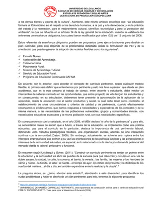 UNIVERSIDAD DE LOS LLANOS
FACULTAD DE CIENCIAS HUMANAS Y DE EDUCACIÓN
ESCUELA DE PEDAGOGIA Y BELLAS ARTES
LICENCIATURA EN PRODUCCIÓN AGROPECUARIA
“
a los demás bienes y valores de la cultura”. Asimismo, este mismo artículo establece que: “La educación
formara al Colombiano en el respeto a los derechos humanos, a la paz y a la democracia; y en la práctica
del trabajo y la recreación, para el mejoramiento cultural, científico, tecnológico y para la protección del
ambiente”, lo cual se refuerza en el artículo 14 de la ley general de la educación, cuando se establece los
referentes de enseñanza obligatoria, los cuales fueron modificados por la ley 1029 del 12 de junio del 2006.
Estos referentes de enseñanza obligatoria, pueden ser propuestos como ejes articuladores para diseñar un
plan curricular, pero esto depende de la problemática detectada desde la formulación del PEI y de la
orientación que pueden generar la adopción de modelos flexibles como los siguientes3
:
✓ Escuela Nueva.
✓ Aceleración del Aprendizaje.
✓ Telesecundaria.
✓ Posprimaria Rural.
✓ Sistema de Aprendizaje Tutorial.
✓ Servicio de Educación Rural.
✓ Programa de Educación Continuada CAFAM.
De acuerdo con lo anterior, para abordar el concepto de currículo pertinente, desde cualquier modelo
flexible, lo primero será definir que entendemos por pertinente y esto nos lleva a pensar, que desde un plan
académico, que es lo más cercano al trabajo de campo, entre docente y estudiante, debe mediar un
intercambio de saberes centrado en las oportunidades, que sobre proyecto de vida tengan los estudiantes y
en consecuencia, en su articulación, deberemos tener presente la aproximación de la aplicación de lo
aprendido, desde la educación con el sector productivo y social, lo cual debe tener como condición, el
establecimiento de unas circunstancias o criterios de calidad y de pertinencia, cuando efectivamente
observamos o evidenciamos, que damos respuesta a necesidades y expectativas de los contextos y de la
misma manera, a las necesidades de las poblaciones vulnerables, grupos y comunidades étnicas, con
necesidades educativas especiales y la misma población rural, con sus necesidades específicas.
En correspondencia con lo señalado, en el año 2009, el MEN declara “el año de la pertinencia” y para ello,
se concertaron líneas de acción que a futuro, a través de la educación, se implementó como una política
educativa, que para el currículo en lo particular, destaca la importancia de una pertinencia laboral,
definiendo unos métodos pedagógicos flexibles, una organización escolar, además de una interacción
continua con la comunidad.(Cajiao: 2009). Sin embargo, actualmente, se advierte una ruptura entre los
intereses empresariales que definen a su vez las orientaciones de las políticas públicas y las percepciones e
intereses de la comunidad educativa, es especial, en lo relacionado con la oferta y la demanda potencial del
mercado desde lo laboral, productivo y funcional.
En resumen según Uscátegui y Goyes: (2011). “Construir un currículo pertinente es tender un puente entre
la educación y la comunidad, es abrir las puertas de la escuela para que discurran y circulen en una vía de
doble acceso, la ciudad, la calle, la comuna, el barrio, la vereda…las familia, las mujeres y los hombres de
carne y hueso…la tienda, el taller, la huerta…el tiempo de ayer, los ritmos del presente y la dinámica de los
sueños del mañana…el día a día; es también expandirse entre la realidad y la utopía”.4
La pregunta ahora, es: ¿cómo abordar este estudio?, atendiendo a esta diversidad, para identificar los
nudos problémicos y hacer el diseño de un plan pertinente; para ello, tenemos la siguiente propuesta.
3
https://es.slideshare.net/Saul_Romero/la-educacion-rural-desde-el-pfce-de-la-ensv
4
UNIVERSIDAD DE NARIÑO. CURRICULO PERTINENTE, Una experiencia de construcción teórica para el centro de educación rural
CEM EL SOCORRO-PASTO. Tesis para optar a Maestría en Educación(2014).
 