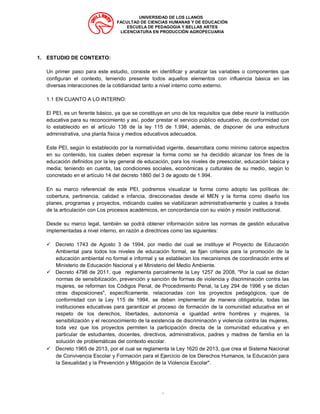UNIVERSIDAD DE LOS LLANOS
FACULTAD DE CIENCIAS HUMANAS Y DE EDUCACIÓN
ESCUELA DE PEDAGOGIA Y BELLAS ARTES
LICENCIATURA EN PRODUCCIÓN AGROPECUARIA
“
1. ESTUDIO DE CONTEXTO:
Un primer paso para este estudio, consiste en identificar y analizar las variables o componentes que
configuran el contexto, teniendo presente todos aquellos elementos con influencia básica en las
diversas interacciones de la cotidianidad tanto a nivel interno como externo.
1.1 EN CUANTO A LO INTERNO:
El PEI, es un ferente básico, ya que se constituye en uno de los requisitos que debe reunir la institución
educativa para su reconocimiento y así, poder prestar el servicio público educativo, de conformidad con
lo establecido en el artículo 138 de la ley 115 de 1.994; además, de disponer de una estructura
administrativa, una planta física y medios educativos adecuados.
Este PEI, según lo establecido por la normatividad vigente, desarrollara como mínimo catorce aspectos
en su contenido, los cuales deben expresar la forma como se ha decidido alcanzar los fines de la
educación definidos por la ley general de educación, para los niveles de preescolar, educación básica y
media; teniendo en cuenta, las condiciones sociales, económicas y culturales de su medio, según lo
concretado en el artículo 14 del decreto 1860 del 3 de agosto de 1.994.
En su marco referencial de este PEI, podremos visualizar la forma como adopto las políticas de:
cobertura, pertinencia, calidad e infancia, direccionadas desde el MEN y la forma como diseño los
planes, programas y proyectos, indicando cuales se viabilizaran administrativamente y cuales a través
de la articulación con Los procesos académicos, en concordancia con su visión y misión institucional.
Desde su marco legal, también se podrá obtener información sobre las normas de gestión educativa
implementadas a nivel interno, en razón a directrices como las siguientes:
✓ Decreto 1743 de Agosto 3 de 1994, por medio del cual se instituye el Proyecto de Educación
Ambiental para todos los niveles de educación formal, se fijan criterios para la promoción de la
educación ambiental no formal e informal y se establecen los mecanismos de coordinación entre el
Ministerio de Educación Nacional y el Ministerio del Medio Ambiente.
✓ Decreto 4798 de 2011, que reglamenta parcialmente la Ley 1257 de 2008, "Por la cual se dictan
normas de sensibilización, prevención y sanción de formas de violencia y discriminación contra las
mujeres, se reforman los Códigos Penal, de Procedimiento Penal, la Ley 294 de 1996 y se dictan
otras disposiciones", específicamente, relacionadas con los proyectos pedagógicos, que de
conformidad con la Ley 115 de 1994, se deben implementar de manera obligatoria, todas las
instituciones educativas para garantizar el proceso de formación de la comunidad educativa en el
respeto de los derechos, libertades, autonomía e igualdad entre hombres y mujeres, la
sensibilización y el reconocimiento de la existencia de discriminación y violencia contra las mujeres,
toda vez que los proyectos permiten la participación directa de la comunidad educativa y en
particular de estudiantes, docentes, directivos, administrativos, padres y madres de familia en la
solución de problemáticas del contexto escolar.
✓ Decreto 1965 de 2013, por el cual se reglamenta la Ley 1620 de 2013, que crea el Sistema Nacional
de Convivencia Escolar y Formación para el Ejercicio de los Derechos Humanos, la Educación para
la Sexualidad y la Prevención y Mitigación de la Violencia Escolar".
 