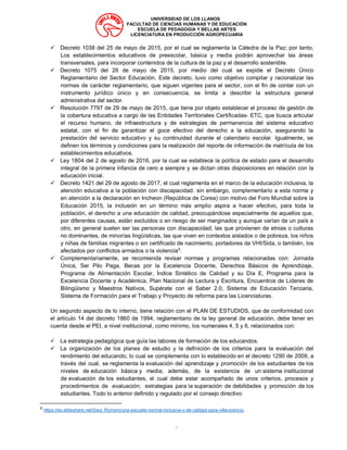 UNIVERSIDAD DE LOS LLANOS
FACULTAD DE CIENCIAS HUMANAS Y DE EDUCACIÓN
ESCUELA DE PEDAGOGIA Y BELLAS ARTES
LICENCIATURA EN PRODUCCIÓN AGROPECUARIA
“
✓ Decreto 1038 del 25 de mayo de 2015, por el cual se reglamenta la Cátedra de la Paz; por tanto,
Los establecimientos educativos de preescolar, básica y media podrán aprovechar las áreas
transversales, para incorporar contenidos de la cultura de la paz y el desarrollo sostenible.
✓ Decreto 1075 del 26 de mayo de 2015, por medio del cual se expide el Decreto Único
Reglamentario del Sector Educación. Este decreto, tuvo como objetivo compilar y racionalizar las
normas de carácter reglamentario, que siguen vigentes para el sector, con el fin de contar con un
instrumento jurídico único y en consecuencia, se limita a describir la estructura general
administrativa del sector.
✓ Resolución 7797 de 29 de mayo de 2015, que tiene por objeto establecer el proceso de gestión de
la cobertura educativa a cargo de las Entidades Territoriales Certificadas- ETC, que busca articular
el recurso humano, de infraestructura y de estrategias de permanencia del sistema educativo
estatal, con el fin de garantizar el goce efectivo del derecho a la educación, asegurando la
prestación del servicio educativo y su continuidad durante el calendario escolar. Igualmente, se
definen los términos y condiciones para la realización del reporte de información de matrícula de los
establecimientos educativos.
✓ Ley 1804 del 2 de agosto de 2016, por la cual se establece la política de estado para el desarrollo
integral de la primera infancia de cero a siempre y se dictan otras disposiciones en relación con la
educación inicial.
✓ Decreto 1421 del 29 de agosto de 2017, el cual reglamenta en el marco de la educación inclusiva, la
atención educativa a la población con discapacidad. sin embargo, complementario a esta norma y
en atención a la declaración en Incheon (República de Corea) con motivo del Foro Mundial sobre la
Educación 2015, la inclusión en un término más amplio aspira a hacer efectivo, para toda la
población, el derecho a una educación de calidad, preocupándose especialmente de aquellos que,
por diferentes causas, están excluidos o en riesgo de ser marginados y aunque varían de un país a
otro, en general suelen ser las personas con discapacidad, las que provienen de etnias o culturas
no dominantes, de minorías lingüísticas, las que viven en contextos aislados o de pobreza, los niños
y niñas de familias migrantes o sin certificado de nacimiento, portadores de VHI/Sida, o también, los
afectados por conflictos armados o la violencia5
.
✓ Complementariamente, se recomienda revisar normas y programas relacionadas con: Jornada
Única, Ser Pilo Paga, Becas por la Excelencia Docente, Derechos Básicos de Aprendizaje,
Programa de Alimentación Escolar, Índice Sintético de Calidad y su Día E, Programa para la
Excelencia Docente y Académica, Plan Nacional de Lectura y Escritura, Encuentros de Líderes de
Bilingüismo y Maestros Nativos, Supérate con el Saber 2.0, Sistema de Educación Terciaria,
Sistema de Formación para el Trabajo y Proyecto de reforma para las Licenciaturas.
Un segundo aspecto de lo interno, tiene relación con el PLAN DE ESTUDIOS, que de conformidad con
el artículo 14 del decreto 1860 de 1994, reglamentario de la ley general de educación, debe tener en
cuenta desde el PEI, a nivel institucional, como mínimo, los numerales 4, 5 y 6, relacionados con:
✓ La estrategia pedagógica que guía las labores de formación de los educandos.
✓ La organización de los planes de estudio y la definición de los criterios para la evaluación del
rendimiento del educando, lo cual se complementa con lo establecido en el decreto 1290 de 2009, a
través del cual, se reglamenta la evaluación del aprendizaje y promoción de los estudiantes de los
niveles de educación básica y media; además, de la existencia de un sistema institucional
de evaluación de los estudiantes, el cual debe estar acompañado de unos criterios, procesos y
procedimientos de evaluación; estrategias para la superación de debilidades y promoción de los
estudiantes. Todo lo anterior definido y regulado por el consejo directivo.
5
https://es.slideshare.net/Saul_Romero/una-escuela-normal-inclusiva-y-de-calidad-para-villavicencio.
 