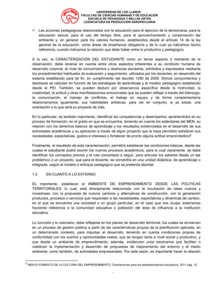UNIVERSIDAD DE LOS LLANOS
FACULTAD DE CIENCIAS HUMANAS Y DE EDUCACIÓN
ESCUELA DE PEDAGOGIA Y BELLAS ARTES
LICENCIATURA EN PRODUCCIÓN AGROPECUARIA
“
✓ Las acciones pedagógicas relacionadas con la educación para el ejercicio de la democracia, para la
educación sexual, para el uso del tiempo libre, para el aprovechamiento y conservación del
ambiente y, en general, para los valores humanos, establecidos desde el artículo 14 de la ley
general de la educación, como áreas de enseñanza obligatoria y de lo cual ya habíamos hecho
referencia, cuando indicamos la relación que debe haber entre lo productivo y pedagógico.
A la vez, la CARACTERIZACION DEL ESTUDIANTE como un tercer aspecto o momento de la
observación, debe tenerse en cuenta entre otros aspectos inherentes a su condición humana de
desarrollo corporal, el nivel de conocimientos y destrezas escolares, exhibidos y expresados mediante
los procedimientos habituales de evaluación y seguimiento, utilizados por los docentes, en desarrollo del
sistema establecido para tal fin, en cumplimiento del decreto 1290 de 2009. Dichos conocimientos y
destrezas se calculan en función de las estrategias de aprendizaje y el modelo pedagógico establecido
desde el PEI. También, se pueden deducir por observancia específica desde la motricidad, la
creatividad, la actitud y otras manifestaciones emocionales que se pueden reflejar a través del liderazgo,
la comunicación, el manejo de conflictos, el trabajo en equipo y de forma complementaria
relacionaríamos igualmente, sus habilidades artísticas, para ver en conjunto, si ya existe, una
orientación a lo que será su proyecto de vida.
En lo particular, es también importante, identificar las competencias y desempeños, aprehendidos en su
proceso de formación, en el grado en que se encuentra, teniendo en cuenta los estándares del MEN, su
relación con los derechos básicos de aprendizaje y los resultados evidenciados en el desarrollo de sus
actividades académicas y su aplicación a través de algún proyecto que le haya permitido satisfacer sus
necesidades, expectativas, gustos e intereses o fortalecer de pronto alguna actitud emprendedora6
.
Finalmente, el resultado de esta caracterización, permitirá establecer las condiciones básicas, desde las
cuales el estudiante podrá asumir los nuevos procesos académicos, para lo cual claramente, se debe
identificar los conceptos previos y la ruta concertada a seguir, para articular los saberes desde un eje
problémico o un proyecto, que para el docente, se convertirá en una unidad didáctica, de aprendizaje o
integrada, según el modelo o enfoque pedagógico que se pretenda abordar.
1.2 EN CUANTO A LO EXTERNO:
Es importante, establecer el AMBIENTE DE EMPRENDIMIENTO DESDE LAS POLITICAS
TERRITORIALES; lo cual, está directamente relacionado con la incubación de ideas nuevas y
novedosas, con la propuesta de nuevos caminos y alternativas de construcción, con la generación
productos, procesos o servicios que respondan a las necesidades, expectativas y dinámicas de cambio,
en el que se encuentra una sociedad o un grupo particular; en el caso que nos ocupa, estaríamos
haciendo referencia a la comunidad educativa o población del área de influencia a la institución
educativa.
Lo concreto y lo visionario, debe reflejarse en los planes de desarrollo territorial, los cuales se enmarcan
en un proceso de gestión pública a partir de las características propias de la planificación aplicada, en
un determinado contexto, para impulsar el desarrollo, teniendo en cuenta condiciones propias de
conformidad con los sueños y oportunidades reales, que se tengan tanto a nivel social y productivo, y
que desde un ambiente de emprendimiento; además, evidencien unos escenarios que faciliten o
viabilicen la implementación y desarrollo de propuestas de mejoramiento del entorno y el medio
ambiente; como también, de actividades empresariales. Por esta razón, es importante hacer la relación
6
MEN El FOMENTO DE LA CULTURA DEL EMPRENDIMIENTO. Orientaciones para los establecimientos educativos. 2011 pág. 12.
 