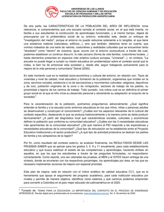 UNIVERSIDAD DE LOS LLANOS
FACULTAD DE CIENCIAS HUMANAS Y DE EDUCACIÓN
ESCUELA DE PEDAGOGIA Y BELLAS ARTES
LICENCIATURA EN PRODUCCIÓN AGROPECUARIA
“
De otra parte, las CARACTERISTICAS DE LA POBLACION DEL AREA DE INFLUENCIA, toma
relevancia, si comprendemos que una escuela cerrada al contexto social, en el que está inserta, no
facilita a sus estudiantes la construcción de aprendizajes funcionales, y al mismo tiempo, dejará de
preocuparse por la problemática social de su entorno; entendido este, desde un enfoque de
"investigación del medio", porque el entorno no puede reducirse solamente a lo tangible, al que tiene
una existencia material (naturaleza, edificios...), sino que también, debemos tener en cuenta, que
vivimos rodeados de una serie de valores, costumbres y realidades culturales que se encuentran tanto
"alrededor" como "dentro" de nosotros. Igual, ocurre con el entorno sociocultural, a través del cual,
podemos establecer un continuo discurrir, lo más cercano (forma de vida familiar, costumbres locales...)
hasta elementos presentes en espacios más amplios (cultura europea, "universal"...). en síntesis, "La
escuela no puede llegar a cumplir su misión educativa sin problematizar sobre el contexto social que la
rodea, si bien ha de armonizar esta sociedad y, desde ella, seguir trabajando activamente para la
mejora de la vida personal y comunitaria" Delval (2000).
En este momento cual es la realidad socio-económica y cultural del entorno, en relación con: Tipos de
viviendas y nivel de calidad, nivel educativo y formación de la población, organismos que inciden en la
zona, servicios sociales, existencia o no de asociaciones y movimientos culturales, religiosos, deportivos
y de ocio, población originaria de la zona o de inmigración, sectores de trabajo de los padres, su
proximidad o lejanía de los centros de trabajo. Todo sumado, nos indica cual es en definitiva el primer
grupo social en el que el niño inicia su desarrollo personal y obviamente su adaptación al conjunto de la
sociedad.7
Para la caracterización de la población, podríamos preguntarnos adicionalmente: ¿Qué significa
entender la familia y a la escuela como entornos educativos en los que niños, niñas y personas adultas
se desenvuelven y construyen el conocimiento? ¿Cuáles son los aspectos relevantes de lo cultural del
contexto específico, destacando lo que se produce tradicionalmente y la manera como se debe producir
técnicamente? ¿A partir del diagnóstico local qué características sociales, culturales y económicas
definen la población que conforma su comunidad educativa? ¿Cuáles son las 3 necesidades educativas
más apremiantes de la comunidad educativa? ¿De qué manera el PEI responde a las expectativas y
necesidades educativas de la comunidad? ¿Qué tipo de articulación se ha establecido entre el Proyecto
Educativo Institucional y el sector productivo? ¿A qué tipo de actividad productiva se dedican los padres
de familia y los campesinos de la región?
Por fin, como resultado del contexto externo, se analizan finalmente, los RESULTADOS DESDE LAS
PRUEBAS SABER que se aplican para los grados 3, 5. 9 y 11 anualmente, para cada establecimiento
educativo y que busca viabilizar el estado de las competencias y aprendizajes, haciendo énfasis en
aquellos, en que los que los estudiantes a través de las preguntas formuladas, no respondieron
correctamente. Como reporte, una vez valoradas las pruebas, el MEN y el ICFES hacen entrega de una
síntesis, donde se enumeran con los respectivos porcentajes, los aprendizajes por área, en los que es
necesario implementar acciones de mejora con especial prioridad.
Este plan de mejora, está en relación con el índice sintético de calidad educativa ISCE, que es la
herramienta que apoya el seguimiento del progreso académico, para cada institución educativa por
niveles y permite de manera objetiva, identificar cómo estamos y qué caminos podemos emprender
para convertir a Colombia en el país mejor educado de Latinoamérica en el 2025.
7
Tomado de: TEMAS PARA LA EDUCACION. LA IMPORTANCIA DEL CONTEXTO EN EL PROCESO DE ENSEÑANZA
APRENDIZAJE. Revista digital para profesionales de la enseñanza. www.feandalucia.ccoo.es/. No. 5, Noviembre de 2009.
 
