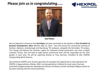Please join us in congratulating……
Saul Reyes
We are pleased to announce that Saul Reyes has been promoted to the position of Vice President of
Business Development, West effective May 15, 2017. Saul will assume the commercial steering of
Kardoes, Alabama, Jonesborough and Dyersburg, TN campuses, alongside the Kennedale, TX campus.
This change will balance the Southern region for improved market penetration and more in-depth
customer service. Saul will lead an eight person commercial team and be responsible for the sales
growth in each area. He will be reporting directly to Tracy Garrison, President & CEO, HEXPOL
Compounding North America.
Saul started at HEXPOL over 10 years ago when he was given the opportunity to start operations for
HEXPOL in Aguascalientes, Mexico. After running operations in Mexico for seven years, Saul was
promoted to Regional Business Development Director for Mexico and the Southwest Regions where he
has been working until this recent promotion.
 