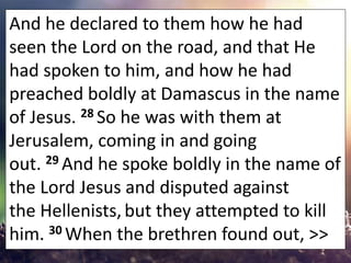 And he declared to them how he had
seen the Lord on the road, and that He
had spoken to him, and how he had
preached boldl...