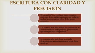 El Manual APA no regula de forma estricta el
contenido de un trabajo académico, sin embargo
apela a la comunicación eficaz de las ideas y
conceptos.
Las Normas APA 2018 invitan a la eliminación de
las redundancias, ambigüedades, generalidades
que entorpezcan la comprensión.
La extensión adecuada de un texto es la
rigurosamente necesaria para decir lo que deba
ser dicho.
ESCRITURA CON CLARIDAD Y
PRECISIÓN
 