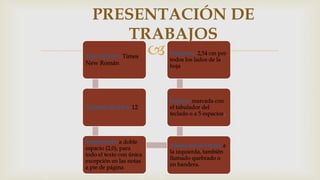 Tipo de letra: Times
New Román
Tamaño de letra: 12
Interlineado: a doble
espacio (2,0), para
todo el texto con única
excepción en las notas
a pie de página
Alineación del texto: a
la izquierda, también
llamado quebrado o
en bandera.
Sangría: marcada con
el tabulador del
teclado o a 5 espacios.
Márgenes: 2,54 cm por
todos los lados de la
hoja
PRESENTACIÓN DE
TRABAJOS
 