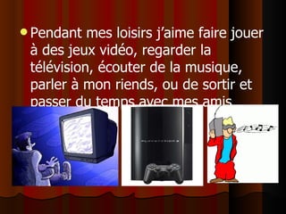 Pendant mes loisirs j’aime faire  jouer à des jeux vidéo, regarder la télévision, écouter de la musique, parler à mon riends, ou de sortir et passer du temps avec mes amis 