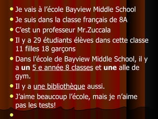 Je vais à l’école Bayview Middle School Je suis dans la clas se  français de 8A C’est un professeur Mr.Zuccala Il y a 29 étudiants élèves dans cette classe 11 filles 18 garçons Dans l’école de Bayview Middle School, il y a  un   5 e année 8 classes  et  une  alle de gym.  Il y a  une bibliothèque  aussi.  J’aime beaucoup l’école, mais je n’aime pas les tests! 