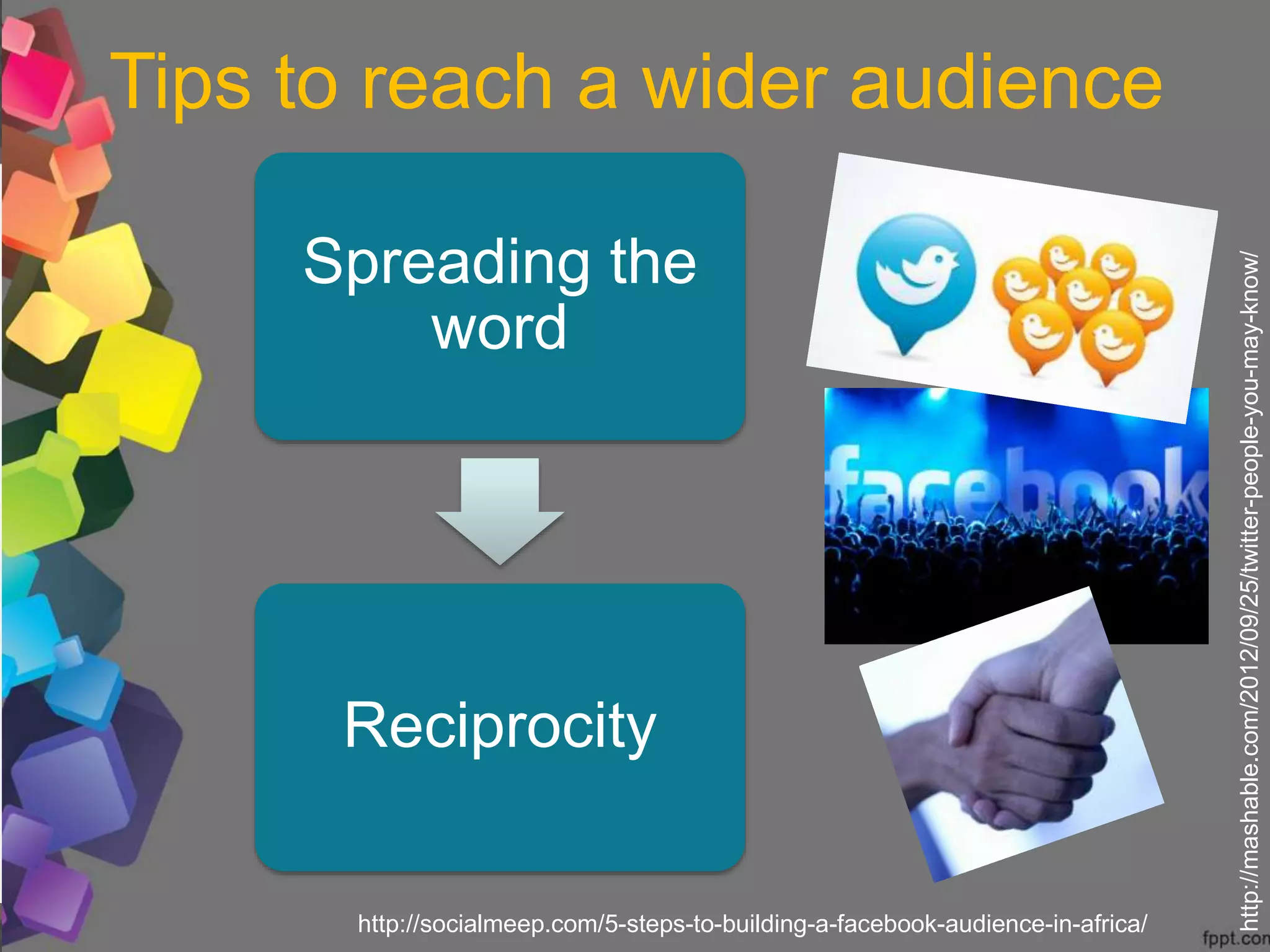 Spreading the
word
Reciprocity
Tips to reach a wider audience
http://mashable.com/2012/09/25/twitter-people-you-may-know/
http://socialmeep.com/5-steps-to-building-a-facebook-audience-in-africa/