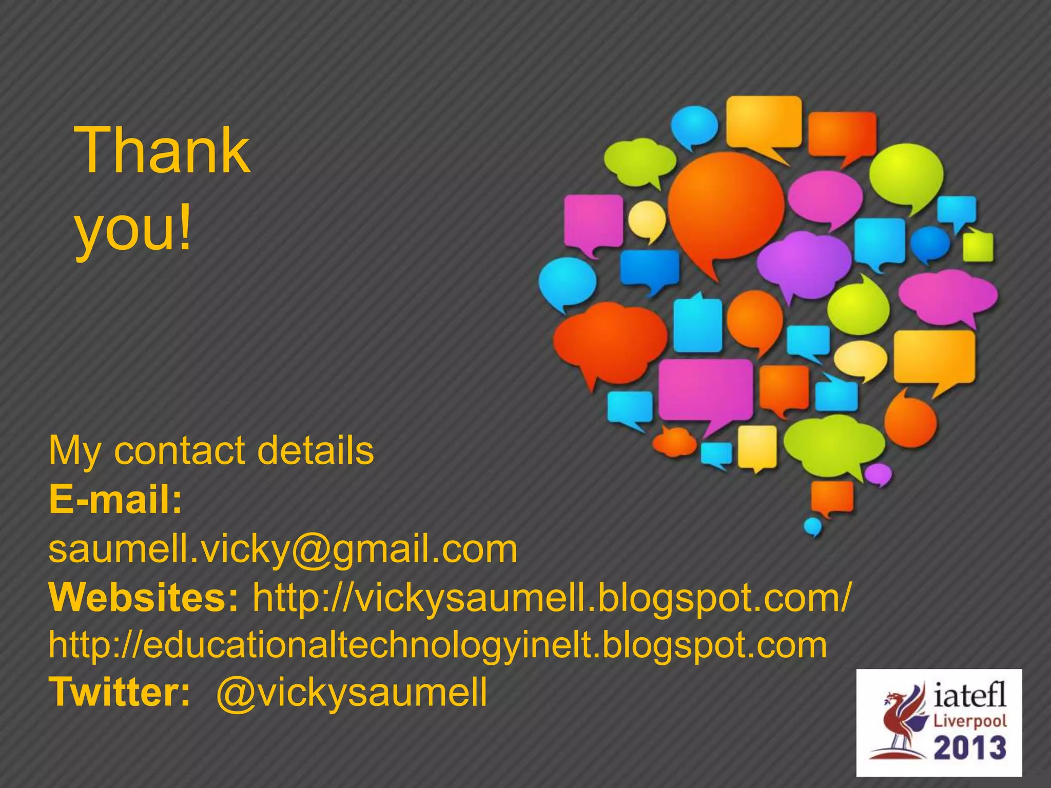 My contact details
E-mail:
saumell.vicky@gmail.com
Websites: http://vickysaumell.blogspot.com/
http://educationaltechnologyinelt.blogspot.com
Twitter: @vickysaumell
Thank
you!