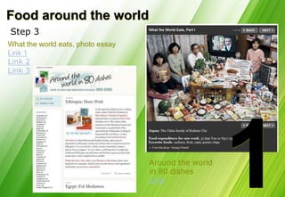 Food around the world
Step 3
What the world eats, photo essay
Link 1
Link 2
Link 3




                                   Around the world
                                   in 80 dishes
                                   Link
 