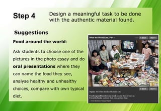Design a meaningful task to be done
Step 4           with the authentic material found.

Suggestions
Food around the world:

Ask students to choose one of the
pictures in the photo essay and do
oral presentations where they
can name the food they see,
analyse healthy and unhealthy
choices, compare with own typical
diet.
 