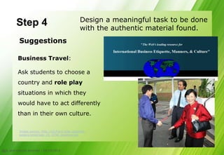Design a meaningful task to be done
         Step 4                                     with the authentic material found.
           Suggestions

          Business Travel:

          Ask students to choose a
          country and role play
          situations in which they
          would have to act differently
          than in their own culture.

           Image source: http://s3.frank.itlab.us/photo-
           essays/small/sep_25_2358_greeting.jpg




CLIL and cultural diversity - 05/10/2012
21
 