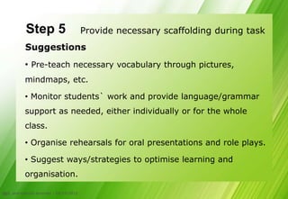 Step 5                         Provide necessary scaffolding during task
            Suggestions
           • Pre-teach necessary vocabulary through pictures,
           mindmaps, etc.

           • Monitor students` work and provide language/grammar
           support as needed, either individually or for the whole
           class.

           • Organise rehearsals for oral presentations and role plays.

           • Suggest ways/strategies to optimise learning and
           organisation.

CLIL and cultural diversity - 05/10/2012
23
 