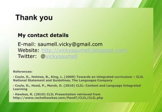 Thank you

  My contact details
  E-mail: saumell.vicky@gmail.com
  Website: http://vickysaumell.blogspot.com/
  Twitter: @vickysaumell

References:
• Coyle, D., Holmes, B., King, L. (2009) Towards an integrated curriculum – CLIL
National Statement and Guidelines, The Languages Company
• Coyle, D., Hood, P., Marsh, D. (2010) CLIL: Content and Language Integrated
Learning
• Hawkes, R. (2010) CLIL Presentation retrieved from
http://www.rachelhawkes.com/PandT/CLIL/CLIL.php
 