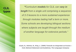 “Curriculum models for CLIL can vary in
CLIL
types     length from a single unit comprising a sequence
           of 2-3 lessons to a more sustained experience
             through modules lasting half a term or more.
           Some schools are developing bilingual sections
           where subjects are taught through the medium
              of another language for extensive periods.”




        •Coyle, D., Holmes, B., King, L. (2009) Towards an integrated curriculum –
           •CLIL National Statement and Guidelines, The Languages Company
 