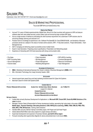 pg. 1
SAUMIK PAL
Hyderabad, India .M.91-9573671747 Email:saumikpal@yahoo.com
SALES & MARKETING PROFESSIONAL
TELECOM/ ERP APPLICATIONS/CONSULTING
EXECUTIVE PRÉCIS
 Accrued 7.5+ years of Global experience(India ,Middle East ,Africa & Far East countries) with exposure to ERP and telecom
software sales with value added services; product Sales cycle and structuring large complex ERP deals
 Act as a single window of interface by articulating the client business requirement into customized IT ERP solutions also for
structuring strategic planning and execution of it
 Possess hand-on knowledge & experiences in the Software Pre-Sales/BD On Telco/CRM/GP/AX/BI, and familiarity of Business
processes served as a catalyst in the areas of Contact centre solutions, ERP, IT help desk solutions , Project Deliverables , Team
Management etc.
 Deft in managing and delivering project successfully across multiple tracks
 Expert in lead Generation, Projecting product specifications, Presentation and Networking people
 Experience of interacting with CXO level executives with strong communication skills.
COMPETENCY MATRIX
Pre Sales Client Acquisition RFP’s/RFQ’s handling
ERP Consulting Sales Bid Management Contracts Management
Account Management Project Management Resource Orchestration
Channel Sales Marketing Management Team Management
ACADEMICS & CREDENTIALS
 MBA in Marketing & International Business from Xavier’s institute of Business Management (XIBM)- 2014
 BSc. Information Technology from Jiwaji University Gwalior- 2006
ACCOLADES
 Internal support team award focus and best marketing functional award for Cybex Info Systems
 Best team award for Drishti Soft Systems-2008
CAREER SKETCH
PRODUCT MANAGER APPLICATIONS ALMOAYYED INTERNATIONAL GROUP, BAHRAIN JUL’13-MAR’14
Largest SI in Bahrain
CAREER ELEVATION
PRODUCT MANAGER APPLICATIONS
ACCOUNT MANAGER-APPLICATION GROUP
NOTABLE CREDITS
 Looked after primarily Business Development for Applications i.e. Microsoft ERP, Oracle ERP, Oracle BI,HRMS Solutions & Pre
sales functions
 Managed Solution Sales & Responsible for Partner development building, generating high value deals in the areas of ERP ,
Mobile Apps , Payment Gateways, Barcoding Solutions, ECM, HR/Payroll, eLearning, CMMS, ITSM, CRM, BI, PMS, POS,
SOA, BPO, TPM, SW Services, Training, Niche Solutions
 Handled SME accounts, Bahrain Olympic Committee project, IAA Project and Gulf Hotel Project
 Global attained Multi Million deal value projects for Largest airways (Emirates ).
 Supervised development and expansion of business interests, pan-Gulf & Africa region
 Pursued consulting client opportunities diligently for above products/services in and around MEA.
 