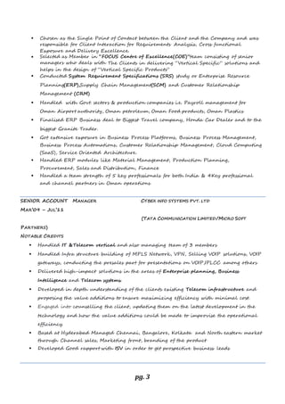 pg. 3
 Chosen as the Single Point of Contact between the Client and the Company and was
responsible for Client Interaction for Requirements Analysis, Cross functional
Exposure and Delivery Excellence.
 Selected as Member in “FOCUS Centre of Excellence(COE)”team consisting of senior
managers who deals with The Clients in delivering “Vertical Specific” solutions and
helps in the design of “Vertical Specific Products”
 Conducted System Requirement Specifications (SRS) study or Enterprise Resource
Planning(ERP),Supply Chain Management(SCM) and Customer Relationship
Management (CRM)
 Handled with Govt. sectors & production companies i.e. Payroll management for
Oman Airport authority, Oman petroleum, Oman Food products, Oman Plastics
 Finalised ERP Business deal to Biggest Travel company, Honda Car Dealer and to the
biggest Granite Trader.
 Got extensive exposure in Business Process Platforms, Business Process Management,
Business Process Automations, Customer Relationship Management, Cloud Computing
(SaaS), Service Oriented Architecture.
 Handled ERP modules like Material Management, Production Planning,
Procurement, Sales and Distribution, Finance
 Handled a team strength of 5 key professionals for both India & 4Key professional
and channel partners in Oman operations
SENIOR ACCOUNT MANAGER CYBEX INFO SYSTEMS PVT. LTD
MAR’09 – JUL’11
(TATA COMMUNICATION LIMITED/MICRO SOFT
PARTNERS)
NOTABLE CREDITS
 Handled IT &Telecom vertical and also managing team of 3 members
 Handled Infra structure building of MPLS Network, VPN, Selling VOIP solutions, VOIP
gateways, conducting the presales part for presentations on VOIP,IPLCC among others
 Delivered high-impact solutions in the areas of Enterprise planning, Business
Intelligence and Telecom systems.
 Developed in depth understanding of the clients existing Telecom infrastructure and
proposing the value additions to ensure maximizing efficiency with minimal cost.
 Engaged into counselling the client, updating them on the latest development in the
technology and how the value additions could be made to improvise the operational
efficiency.
 Based at Hyderabad Managed Chennai, Bangalore, Kolkata and North eastern market
through Channel sales, Marketing front, branding of the product
 Developed Good rapport with ISV in order to get prospective business leads
 