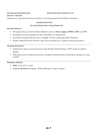 pg. 4
AREA SALES MANAGER (A.P) DRISHTI SOFT SOLUTIONS PVT LTD
SEPT’07 –MAR’09
Company is into Contact centre solution and development of Predictive diallers
CAREER ELEVATION
SR. SALES EXECUTIVE < SALES EXECUTIVE
NOTABLE CREDITS
 Managed selling of Call Center Software such as Voice Loggers, IPPBX, CRM and CTI.
 Identified as first employee to start operation in Hyderabad
 Finalised Largest Business deal to Biggest Travel company& E2S Solutions .
 Global attained Multi Million deal value projects for Largest airways (Emirates )
TRAINING EXPOSURE
 Underwent rigorous sales training with Drishti Soft Solutions, ERP at Focus softnet
Global.
 Attended several corporate seminars related to latest telecom products & solutions in the
market
PERSONAL DOSSIER
 DOB: JUNE 10TH, 1985
 LINGUAL DEXTERITY: English, Hindi &Bengali, Telgu, Arabic
 