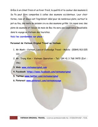 Grâce à un climat frais et un hiver froid, la qualité et la couleur des saumons à
Sa Pa peut être comparées à celles des saumons occidentaux. Leur chair
ferme, rose et douce est l’ingrédient idéal pour de nombreux plats, surtout le
pot au feu, des mets de poisson cru ou des saumons grillés. Un repas avec des
plats de saumons et l’alcool de maïs de Bac Ha sera une expérience inoubliable
dans le voyage au Vietnam des touristes.
Voici les coordonnées sur place :
Personnel de Vietnam Original Travel au Vietnam
1. Mr Manh – Vietnam, Laos et Cambodge Travel – Mobile : (0084) 913 025
122
2. Mr. Trung Kien – Vietnam Operation – Tel : (84 4) 3 768 9470 (Ext :
156)
3. Web: www.vietnamoriginal.com
4. Facebook: https://www.facebook.com/vietnamoriginal
5. Twitter: www.twitter.com/vietnamoriginal
6. Pinterest: www.pinterest.com/vietnamvoyage

3

VIETNAM ORIGINAL TRAVEL – Licence professionnelle No : 01024/GPLHQT – TCDL

 