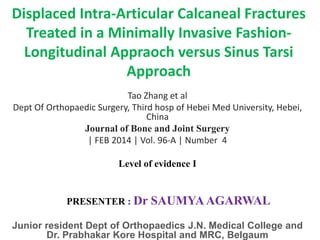 Displaced Intra-Articular Calcaneal Fractures
Treated in a Minimally Invasive Fashion-
Longitudinal Appraoch versus Sinus Tarsi
Approach
Tao Zhang et al
Dept Of Orthopaedic Surgery, Third hosp of Hebei Med University, Hebei,
China
Journal of Bone and Joint Surgery
| FEB 2014 | Vol. 96-A | Number 4
Level of evidence I
PRESENTER : Dr SAUMYAAGARWAL
Junior resident Dept of Orthopaedics J.N. Medical College and
Dr. Prabhakar Kore Hospital and MRC, Belgaum
 