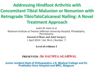 Addressing Hindfoot Arthritis with
Concomitant Tibial Malunion or Nonunion with
Retrograde TibioTaloCalcaneal Nailing: A Novel
Treatment Approach
Justin M. Kane et al
Rothman Institute at Thomas Jefferson University Hospital, Philadelphia,
Pennsylvania
Journal of Bone and Joint Surgery
| April 2014 | Vol. 96-A | Number 7
Level of evidence I
PRESENTER : Dr SAUMYAAGARWAL
Junior resident Dept of Orthopaedics J.N. Medical College and Dr.
Prabhakar Kore Hospital and MRC, Belgaum
 