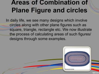 Areas of Combination of
Plane Figure and circles
In daily life, we see many designs which involve
circles along with other plane figures such as
square, triangle, rectangle etc. We now illustrate
the process of calculating areas of such figures/
designs through some examples.
 