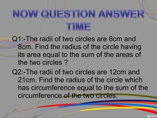 Q1:-The radii of two circles are 6cm and
8cm. Find the radius of the circle having
its area equal to the sum of the areas of
the two circles ?
Q2:-The radii of two circles are 12cm and
21cm. Find the radius of the circle which
has circumference equal to the sum of the
circumference of the two circles.
 