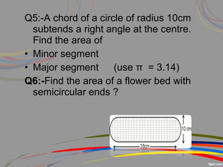 Q5:-A chord of a circle of radius 10cm
subtends a right angle at the centre.
Find the area of
• Minor segment
• Major segment (use π = 3.14)
Q6:-Find the area of a flower bed with
semicircular ends ?
 