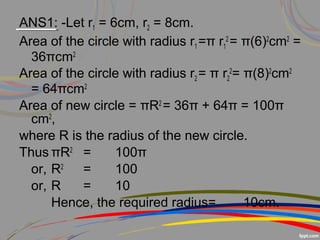 ANS1: -Let r1 = 6cm, r2 = 8cm.
Area of the circle with radius r1 =π r1
2
= π(6)2
cm2
=
36πcm2
Area of the circle with radius r2 = π r2
2
= π(8)2
cm2
= 64πcm2
Area of new circle = πR2
= 36π + 64π = 100π
cm2
,
where R is the radius of the new circle.
Thus πR2
= 100π
or, R2
= 100
or, R = 10
Hence, the required radius= 10cm.
 