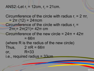 ANS2:-Let r1 = 12cm, r2 = 21cm.
Circumference of the circle with radius r1 = 2 πr1
= 2π (12) = 24πcm
Circumference of the circle with radius r2 =
2πr2= 2π(21)= 42π cm
Circumference of the new circle = 24π + 42π
= 66π
(where R is the radius of the new circle)
Thus, 2 πR = 66π
or, R=33
i.e., required radius = 33cm
 