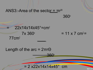 ANS3:-Area of the sector = πr2Θ
360o
= 22x14x14x45°=cm2
7x 360o
= 11 x 7 cm2
=
77cm2
Length of the arc = 2πrΘ
360o
= 2 x22x14x14x45° cm
 