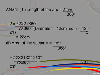 ANS4:-( I ) Length of the arc = 2πrΘ
360o
= 2 x 22X21X60°
7X360° (Diameter = 42cm, so, r = 42 =
21) 2
= 22cm
(ii) Area of the sector = = πr2 Θ
36o°
= 22X21X21X60°
7X360o
= 231
cm2
 